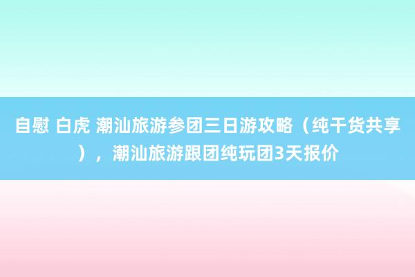 自慰 白虎 潮汕旅游参团三日游攻略（纯干货共享），潮汕旅游跟团纯玩团3天报价