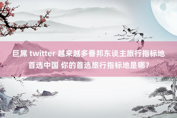 巨屌 twitter 越来越多番邦东谈主旅行指标地首选中国 你的首选旅行指标地是哪？