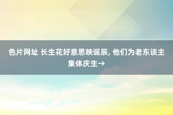 色片网址 长生花好意思映诞辰， 他们为老东谈主集体庆生→