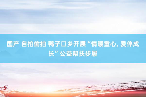 国产 自拍偷拍 鸭子口乡开展“情暖童心， 爱伴成长”公益帮扶步履