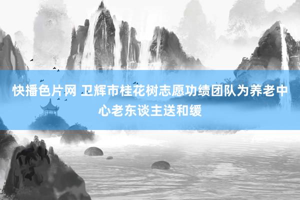 快播色片网 卫辉市桂花树志愿功绩团队为养老中心老东谈主送和缓