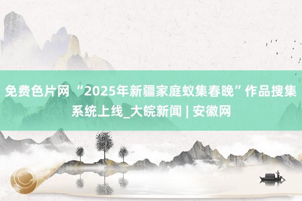 免费色片网 “2025年新疆家庭蚁集春晚”作品搜集系统上线_大皖新闻 | 安徽网