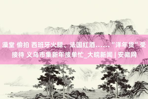 澡堂 偷拍 西班牙火腿、法国红酒……“洋年货”受接待 义乌市集新年接单忙_大皖新闻 | 安徽网