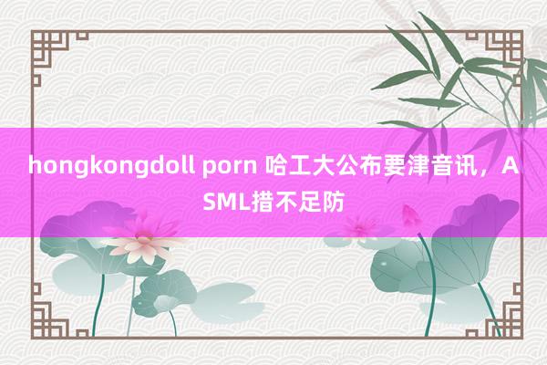 hongkongdoll porn 哈工大公布要津音讯，ASML措不足防