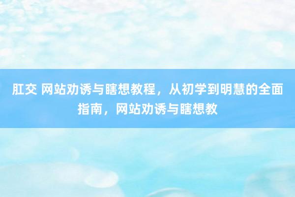 肛交 网站劝诱与瞎想教程，从初学到明慧的全面指南，网站劝诱与瞎想教