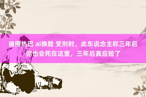 迪丽热巴 ai换脸 受刑时，此东说念主称三年后你也会死在这里，三年后真应验了