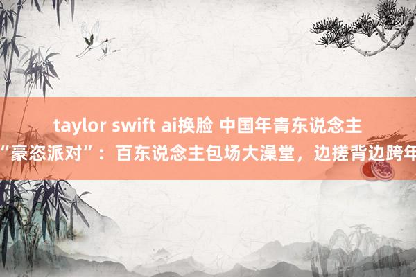 taylor swift ai换脸 中国年青东说念主“豪恣派对”：百东说念主包场大澡堂，边搓背边跨年