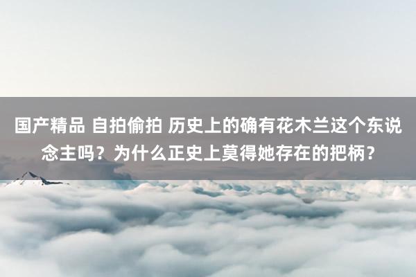 国产精品 自拍偷拍 历史上的确有花木兰这个东说念主吗？为什么正史上莫得她存在的把柄？