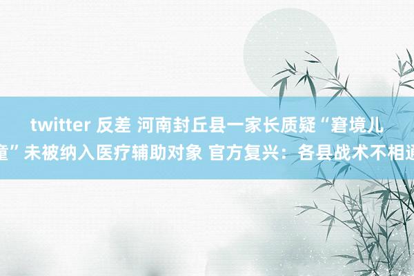 twitter 反差 河南封丘县一家长质疑“窘境儿童”未被纳入医疗辅助对象 官方复兴：各县战术不相通