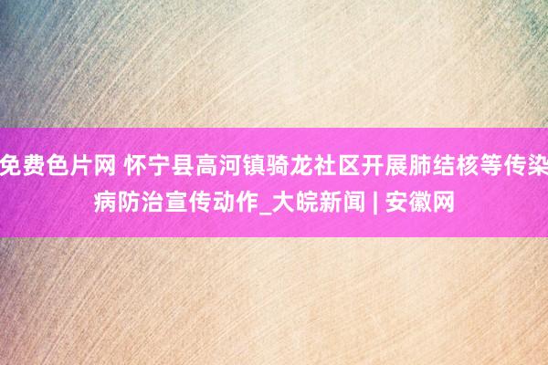 免费色片网 怀宁县高河镇骑龙社区开展肺结核等传染病防治宣传动作_大皖新闻 | 安徽网