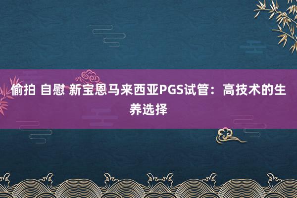 偷拍 自慰 新宝恩马来西亚PGS试管：高技术的生养选择