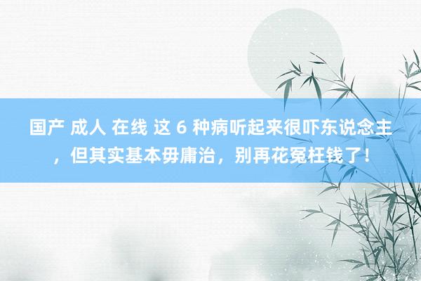 国产 成人 在线 这 6 种病听起来很吓东说念主，但其实基本毋庸治，别再花冤枉钱了！