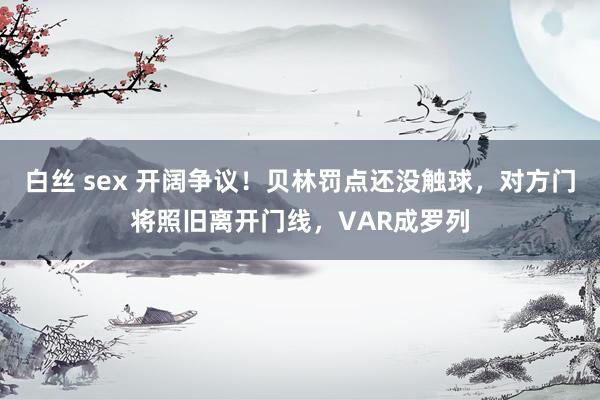 白丝 sex 开阔争议！贝林罚点还没触球，对方门将照旧离开门线，VAR成罗列