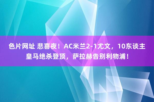 色片网址 悲喜夜！AC米兰2-1尤文，10东谈主皇马绝杀登顶，萨拉赫告别利物浦！