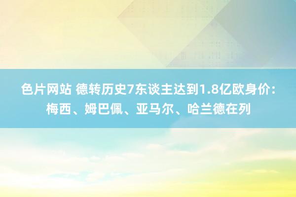 色片网站 德转历史7东谈主达到1.8亿欧身价：梅西、姆巴佩、亚马尔、哈兰德在列