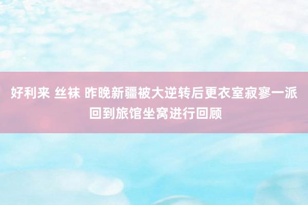 好利来 丝袜 昨晚新疆被大逆转后更衣室寂寥一派 回到旅馆坐窝进行回顾