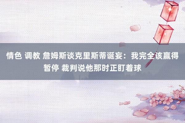 情色 调教 詹姆斯谈克里斯蒂诞妄：我完全该赢得暂停 裁判说他那时正盯着球