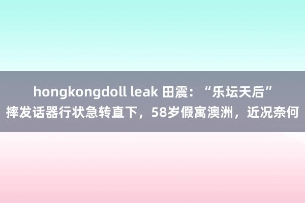 hongkongdoll leak 田震：“乐坛天后”摔发话器行状急转直下，58岁假寓澳洲，近况奈何