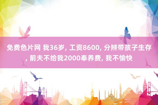 免费色片网 我36岁， 工资8600， 分辨带孩子生存， 前夫不给我2000奉养费， 我不愉快