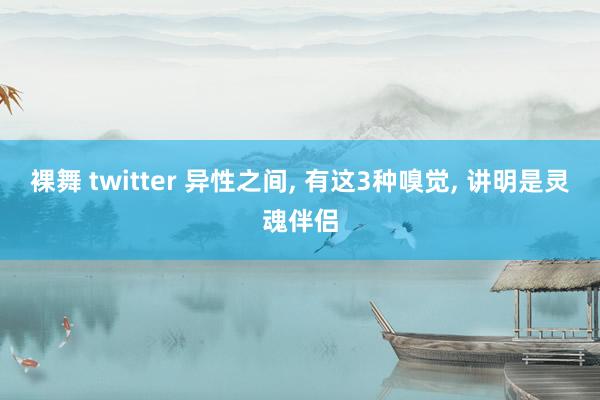 裸舞 twitter 异性之间， 有这3种嗅觉， 讲明是灵魂伴侣