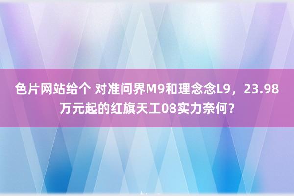 色片网站给个 对准问界M9和理念念L9，23.98万元起的红旗天工08实力奈何？