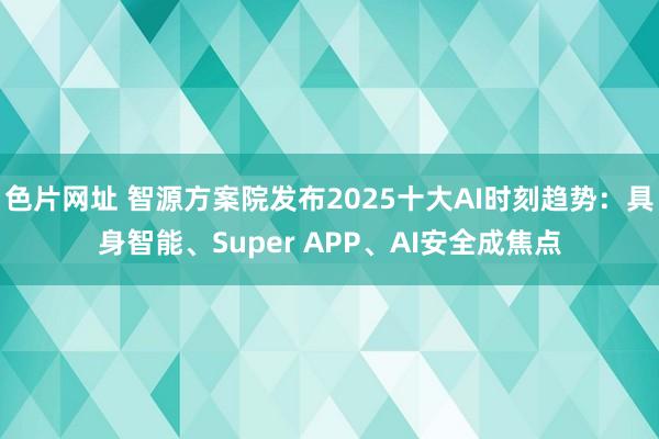 色片网址 智源方案院发布2025十大AI时刻趋势：具身智能、Super APP、AI安全成焦点