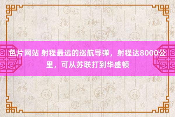 色片网站 射程最远的巡航导弹，射程达8000公里，可从苏联打到华盛顿