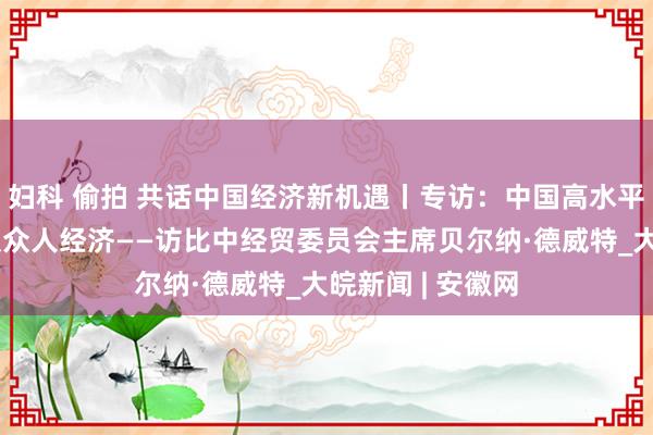 妇科 偷拍 共话中国经济新机遇丨专访：中国高水平对外洞开将惠及众人经济——访比中经贸委员会主席贝尔纳·德威特_大皖新闻 | 安徽网