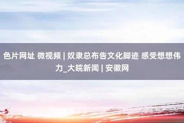 色片网址 微视频 | 奴隶总布告文化脚迹 感受想想伟力_大皖新闻 | 安徽网