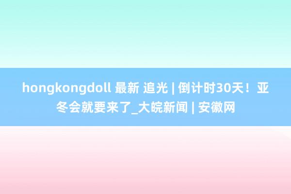 hongkongdoll 最新 追光 | 倒计时30天！亚冬会就要来了_大皖新闻 | 安徽网