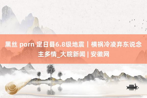 黑丝 porn 定日县6.8级地震｜横祸冷凌弃东说念主多情_大皖新闻 | 安徽网