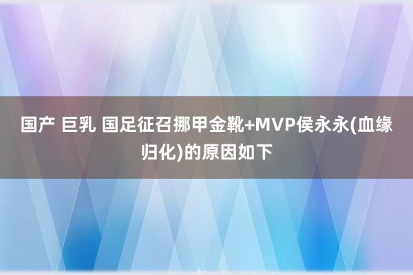 国产 巨乳 国足征召挪甲金靴+MVP侯永永(血缘归化)的原因如下