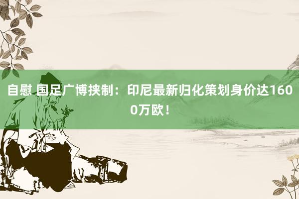 自慰 国足广博挟制：印尼最新归化策划身价达1600万欧！