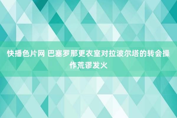 快播色片网 巴塞罗那更衣室对拉波尔塔的转会操作荒谬发火