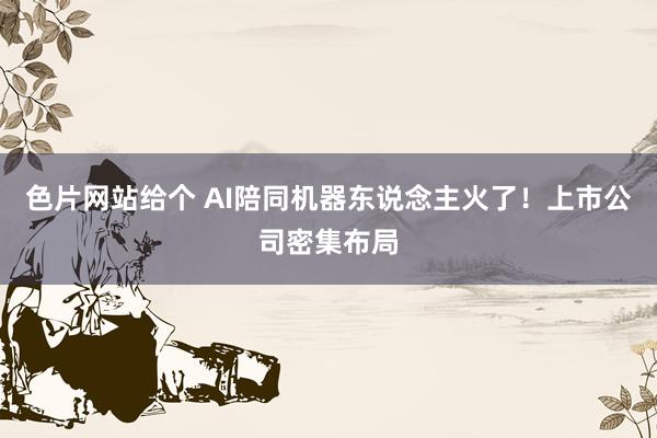 色片网站给个 AI陪同机器东说念主火了！上市公司密集布局