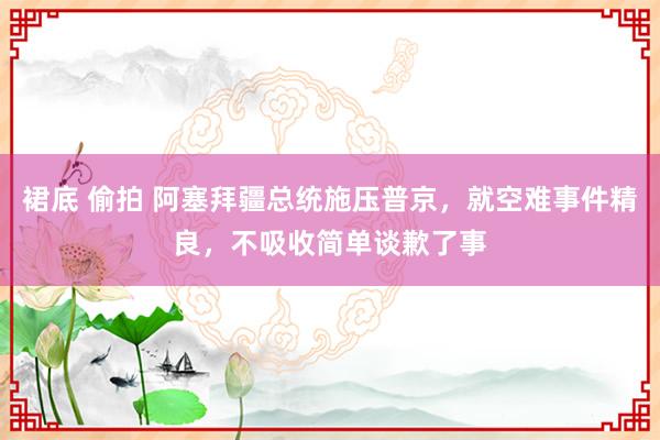 裙底 偷拍 阿塞拜疆总统施压普京，就空难事件精良，不吸收简单谈歉了事