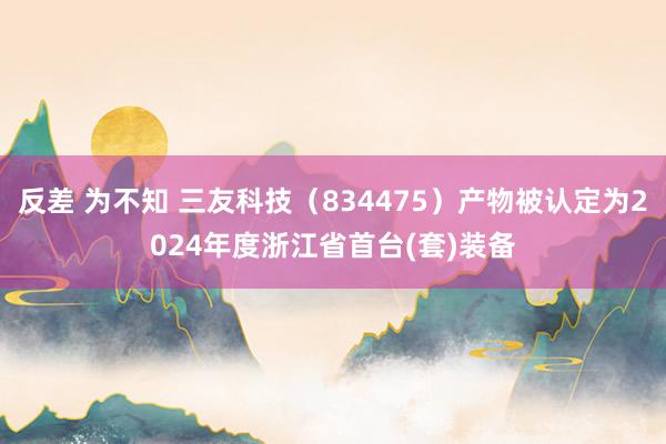 反差 为不知 三友科技（834475）产物被认定为2024年度浙江省首台(套)装备