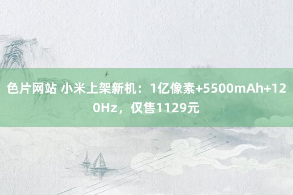 色片网站 小米上架新机：1亿像素+5500mAh+120Hz，仅售1129元