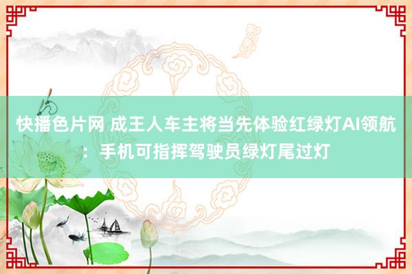 快播色片网 成王人车主将当先体验红绿灯AI领航：手机可指挥驾驶员绿灯尾过灯