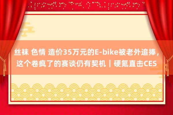 丝袜 色情 造价35万元的E-bike被老外追捧，这个卷疯了的赛谈仍有契机｜硬氪直击CES