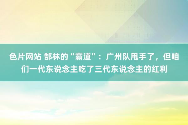 色片网站 郜林的“霸道”：广州队甩手了，但咱们一代东说念主吃了三代东说念主的红利