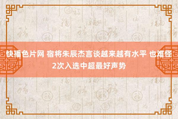 快播色片网 宿将朱辰杰言谈越来越有水平 也难怪2次入选中超最好声势