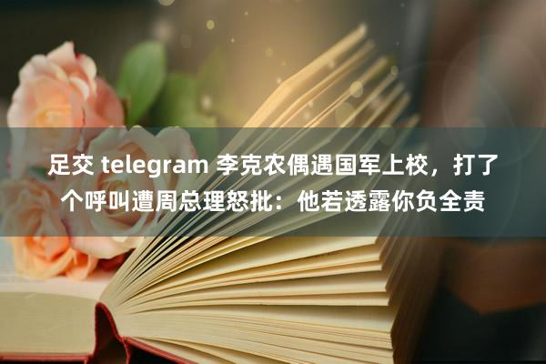 足交 telegram 李克农偶遇国军上校，打了个呼叫遭周总理怒批：他若透露你负全责