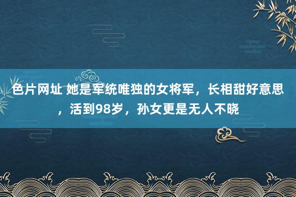 色片网址 她是军统唯独的女将军，长相甜好意思，活到98岁，孙女更是无人不晓