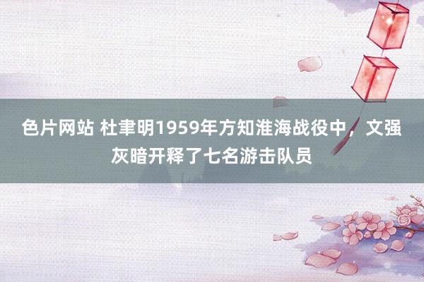 色片网站 杜聿明1959年方知淮海战役中，文强灰暗开释了七名游击队员