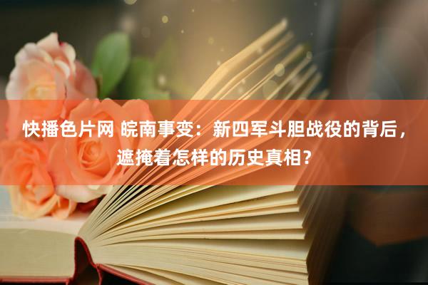 快播色片网 皖南事变：新四军斗胆战役的背后，遮掩着怎样的历史真相？