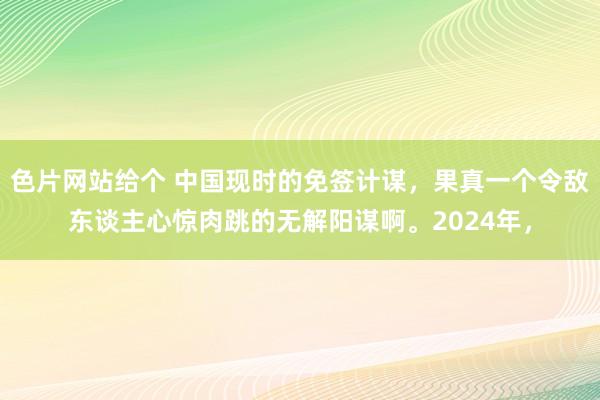 色片网站给个 中国现时的免签计谋，果真一个令敌东谈主心惊肉跳的无解阳谋啊。2024年，