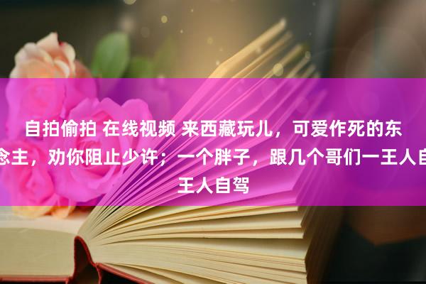 自拍偷拍 在线视频 来西藏玩儿，可爱作死的东说念主，劝你阻止少许；一个胖子，跟几个哥们一王人自驾