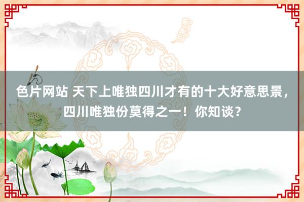 色片网站 天下上唯独四川才有的十大好意思景，四川唯独份莫得之一！你知谈？