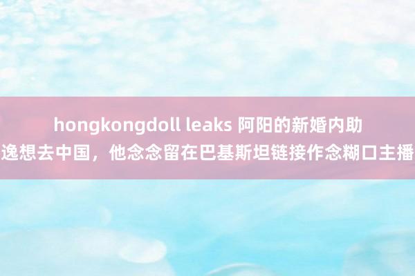 hongkongdoll leaks 阿阳的新婚内助逸想去中国，他念念留在巴基斯坦链接作念糊口主播